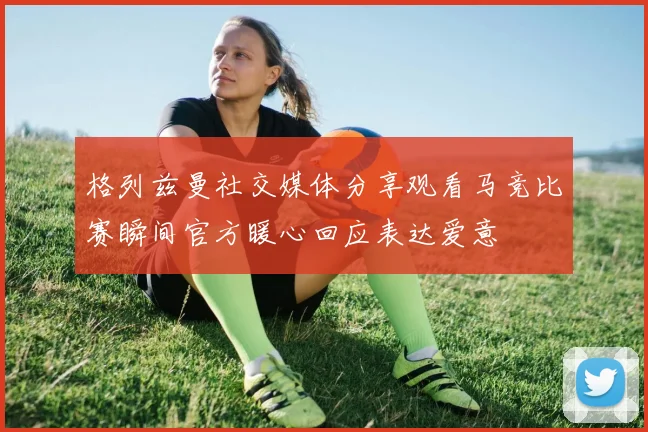 格列兹曼社交媒体分享观看马竞比赛瞬间官方暖心回应表达爱意
