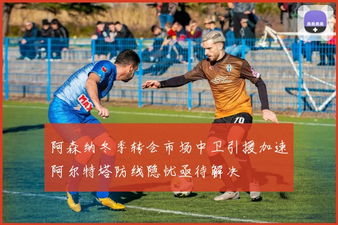 阿森纳冬季转会市场中卫引援加速阿尔特塔防线隐忧亟待解决