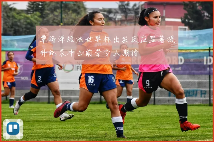 覃海洋短池世界杯出发反应显著提升纪录冲击前景令人期待