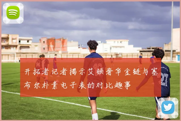 开拓者记者揭示艾顿奢华金链与塞布尔朴素电子表的对比趣事
