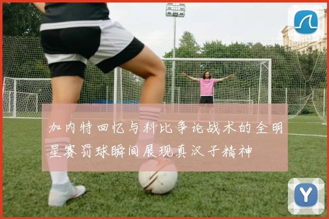 加内特回忆与科比争论战术的全明星赛罚球瞬间展现真汉子精神