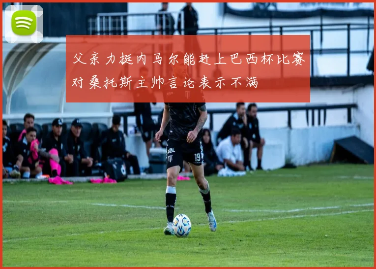 父亲力挺内马尔能赶上巴西杯比赛对桑托斯主帅言论表示不满