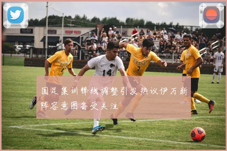 国足集训锋线调整引发热议伊万新阵容意图备受关注